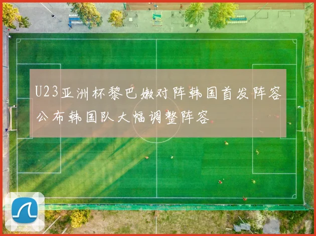 U23亚洲杯黎巴嫩对阵韩国首发阵容公布韩国队大幅调整阵容