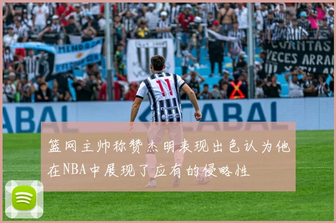 篮网主帅称赞杰明表现出色认为他在NBA中展现了应有的侵略性