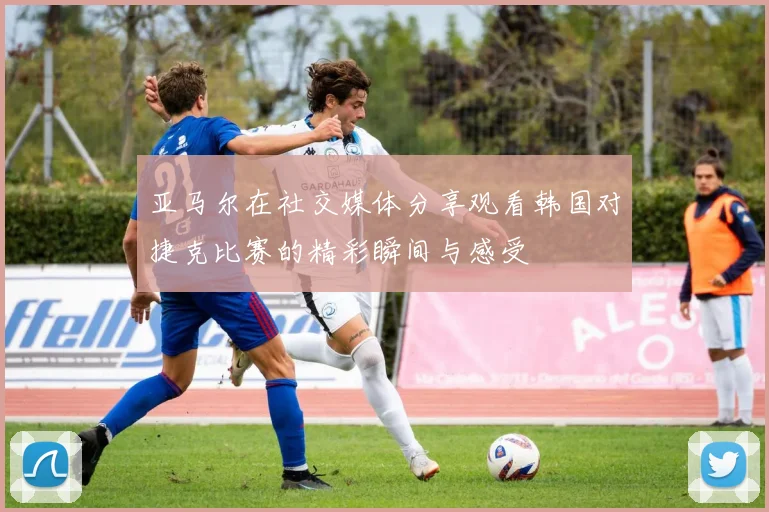 亚马尔在社交媒体分享观看韩国对捷克比赛的精彩瞬间与感受