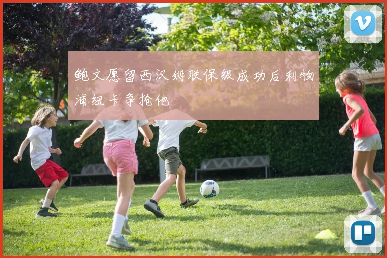 鲍文愿留西汉姆联保级成功后利物浦纽卡争抢他