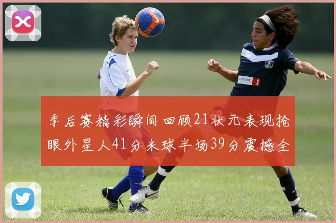 季后赛精彩瞬间回顾21状元表现抢眼外星人41分米球半场39分震撼全场
