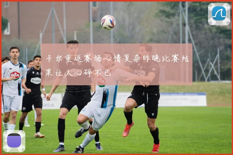 卡尔重返赛场心情复杂昨晚比赛结果让人心碎不已