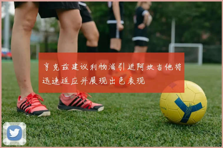 亨克兹建议利物浦引进阿坎吉他将迅速适应并展现出色表现