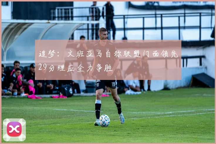 追梦：文班亚马自称联盟门面领先29分理应全力争胜