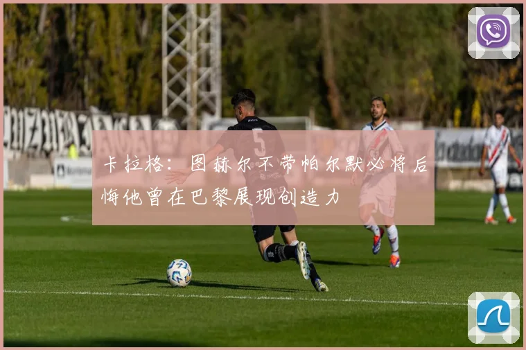 卡拉格：图赫尔不带帕尔默必将后悔他曾在巴黎展现创造力