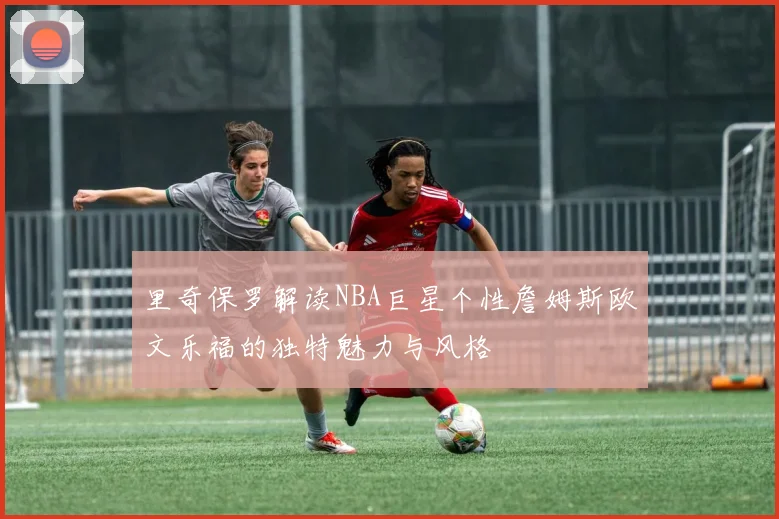 里奇保罗解读NBA巨星个性詹姆斯欧文乐福的独特魅力与风格