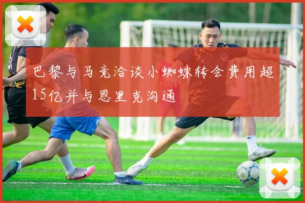 巴黎与马竞洽谈小蜘蛛转会费用超15亿并与恩里克沟通