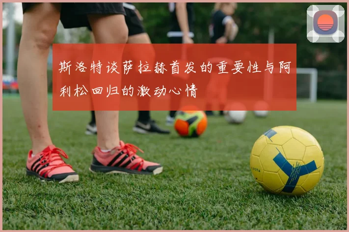斯洛特谈萨拉赫首发的重要性与阿利松回归的激动心情
