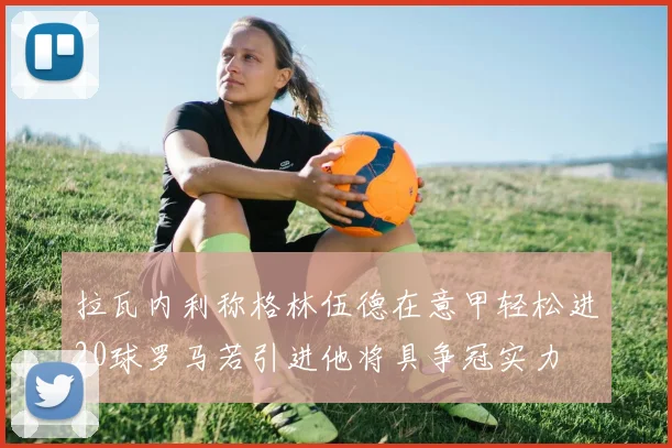 拉瓦内利称格林伍德在意甲轻松进20球罗马若引进他将具争冠实力