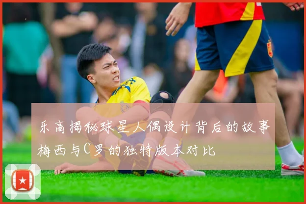 乐高揭秘球星人偶设计背后的故事梅西与C罗的独特版本对比
