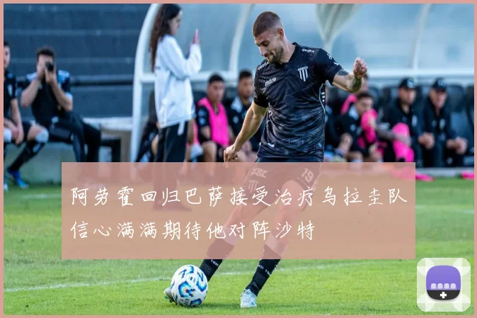 阿劳霍回归巴萨接受治疗乌拉圭队信心满满期待他对阵沙特