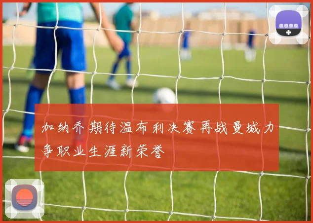 加纳乔期待温布利决赛再战曼城力争职业生涯新荣誉