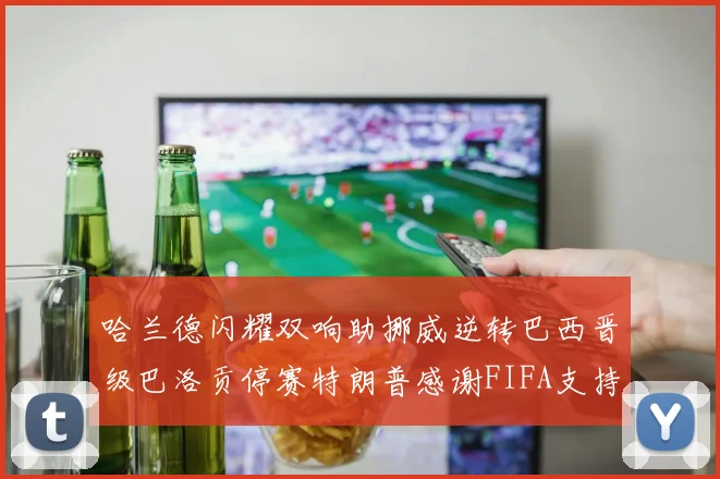 哈兰德闪耀双响助挪威逆转巴西晋级巴洛贡停赛特朗普感谢FIFA支持
