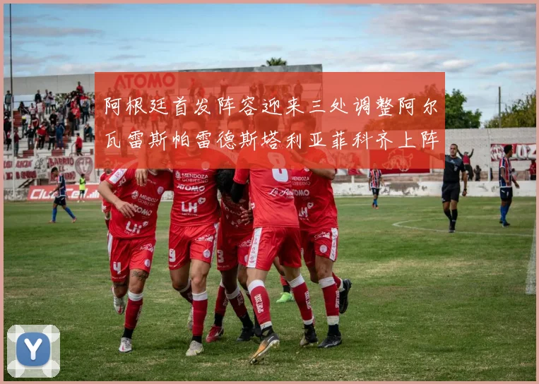 阿根廷首发阵容迎来三处调整阿尔瓦雷斯帕雷德斯塔利亚菲科齐上阵