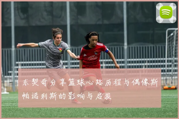 东契奇分享篮球心路历程与偶像斯帕诺利斯的影响与启发