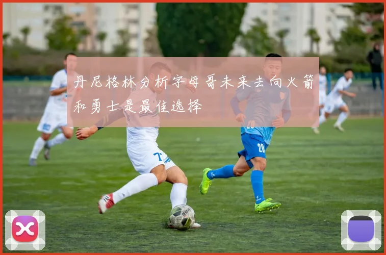 丹尼格林分析字母哥未来去向火箭和勇士是最佳选择