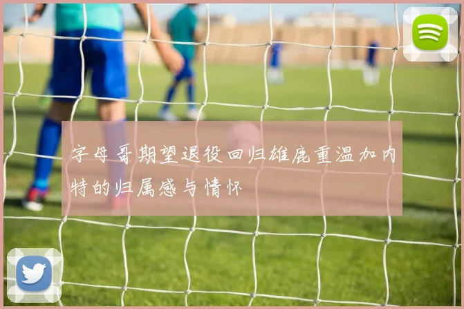 字母哥期望退役回归雄鹿重温加内特的归属感与情怀