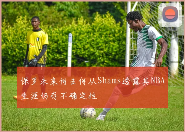 保罗未来何去何从Shams透露其NBA生涯仍存不确定性