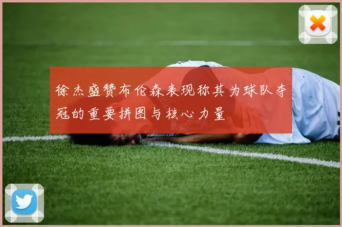 徐杰盛赞布伦森表现称其为球队夺冠的重要拼图与核心力量