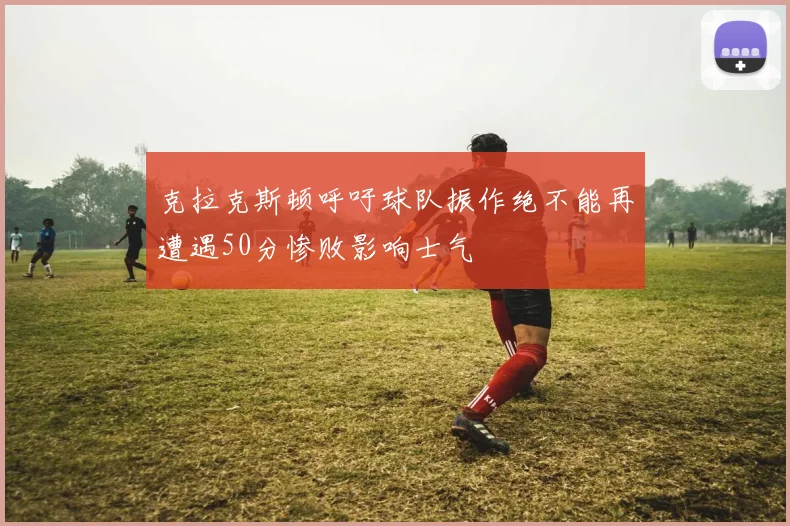 克拉克斯顿呼吁球队振作绝不能再遭遇50分惨败影响士气